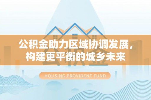 大林公积金助力区域协调发展，构建更平衡的城乡未来