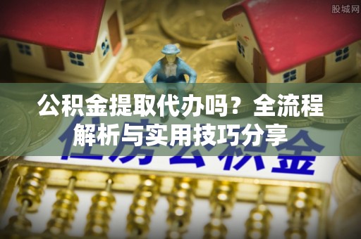 大林公积金提取代办吗？全流程解析与实用技巧分享