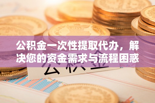 大林公积金一次性提取代办，解决您的资金需求与流程困惑